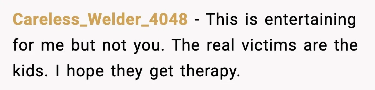 Careless_Welder_4048 - This is entertaining for me but not you. The real victims are the kids. I hope they get therapy.