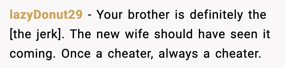 lazyDonut29 - Your brother is definitely the [the jerk]. The new wife should have seen it coming. Once a cheater, always a cheater.