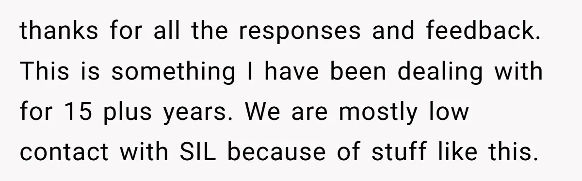 thanks for all the responses and feedback. This is something I have been dealing with for 15 plus years. We are mostly low contact with SIL because of stuff like...