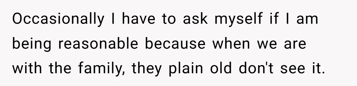Occasionally I have to ask myself if I am being reasonable because when we are with the family, they plain old don't see it.
