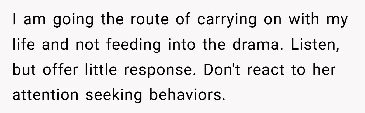 I am going the route of carrying on with my life and not feeding into the drama. Listen, but offer little response. Don't react to her attention seeking behaviors.