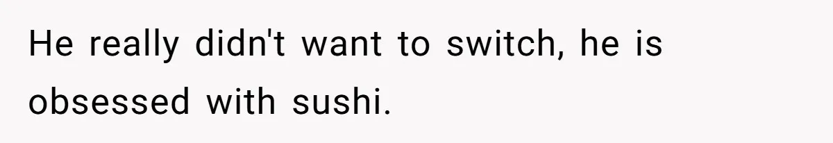 He really didn't want to switch, he is obsessed with sushi.