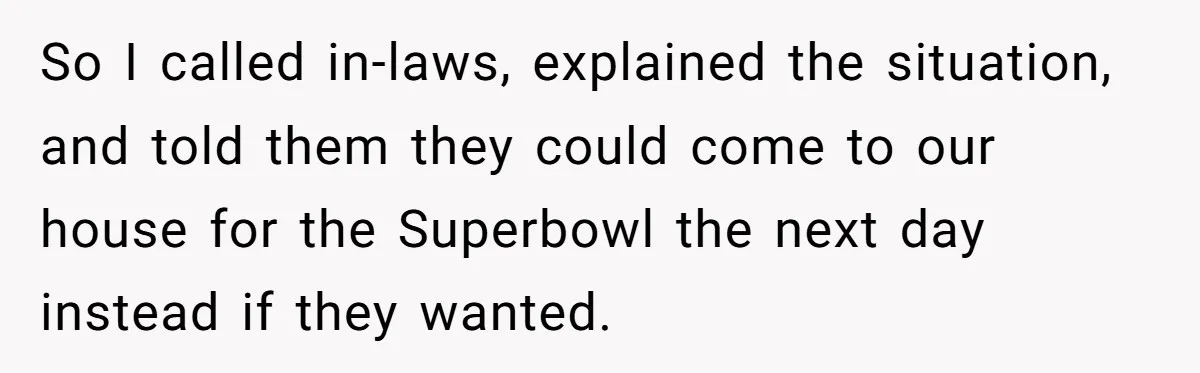 So I called in-laws, explained the situation, and told them they could come to our house for the Superbowl the next day instead if they wanted.