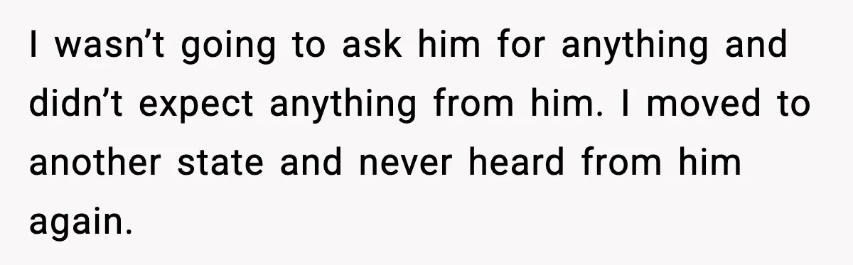 I wasn’t going to ask him for anything and didn’t expect anything from him. I moved to another state and never heard from him again.