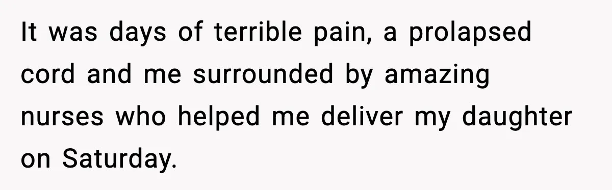 It was days of terrible pain, a prolapsed cord and me surrounded by amazing nurses who helped me deliver my daughter on Saturday.
