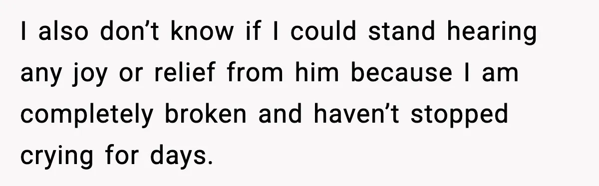 I also don’t know if I could stand hearing any joy or relief from him because I am completely broken and haven’t stopped crying for days.