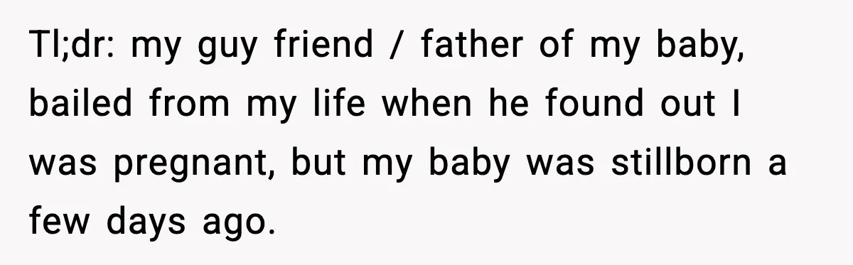Tl;dr: my guy friend / father of my baby, bailed from my life when he found out I was pregnant, but my baby was stillborn a few days ago.