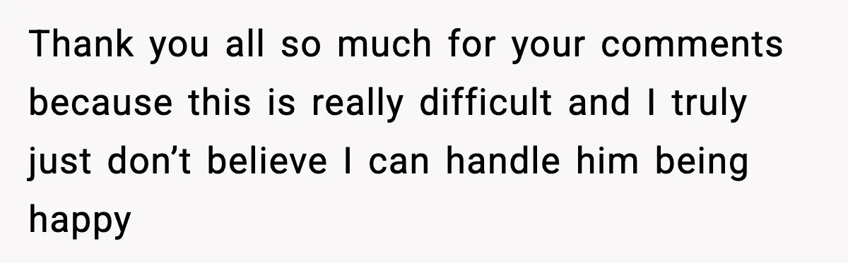 Thank you all so much for your comments because this is really difficult and I truly just don’t believe I can handle him being happy