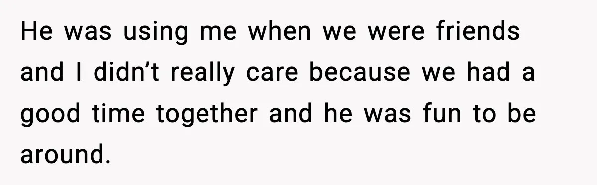 He was using me when we were friends and I didn’t really care because we had a good time together and he was fun to be around.
