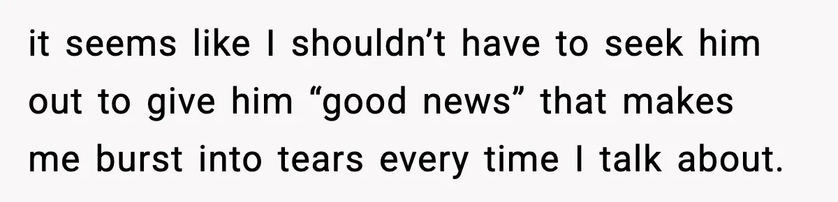 it seems like I shouldn’t have to seek him out to give him “good news” that makes me burst into tears every time I talk about.