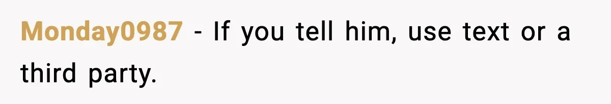 Monday0987 - If you tell him, use text or a third party.