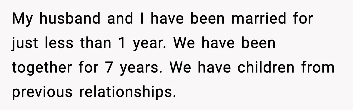 My husband and I have been married for just less than 1 year. We have been together for 7 years. We have children from previous relationships.