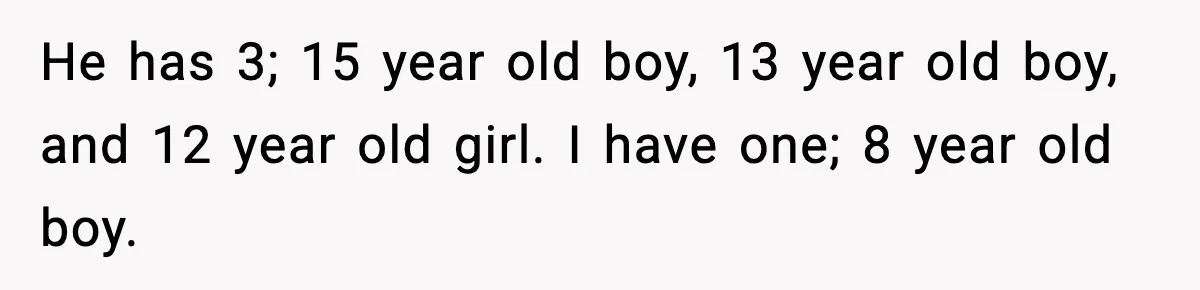 He has 3; 15 year old boy, 13 year old boy, and 12 year old girl. I have one; 8 year old boy.