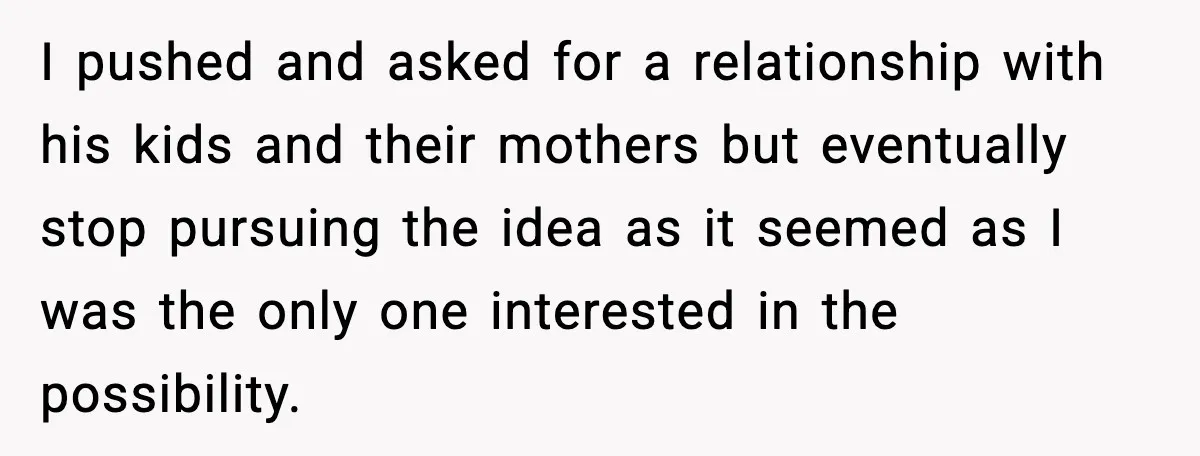I pushed and asked for a relationship with his kids and their mothers but eventually stop pursuing the idea as it seemed as I was the only one interested in...