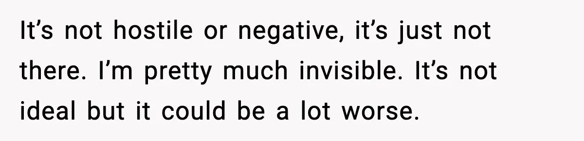 It’s not hostile or negative, it’s just not there. I’m pretty much invisible. It’s not ideal but it could be a lot worse.