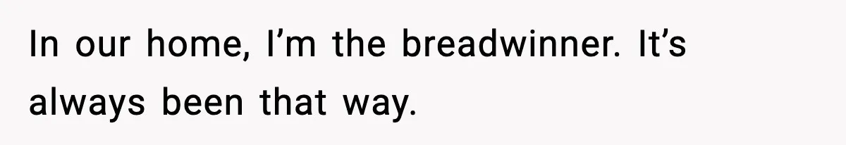In our home, I’m the breadwinner. It’s always been that way.