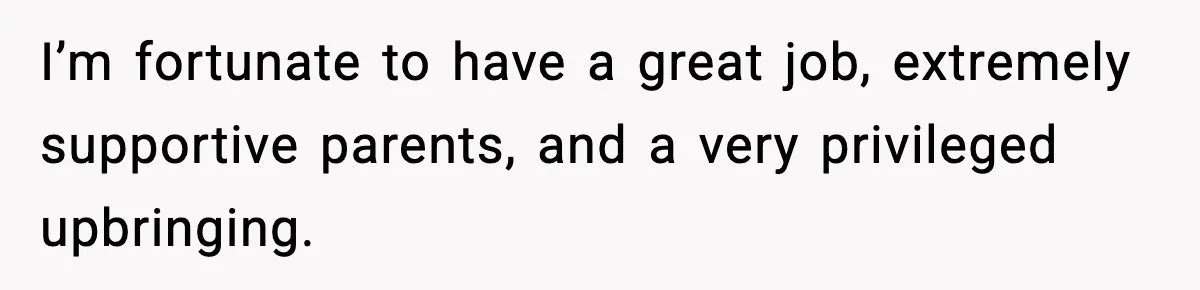 I’m fortunate to have a great job, extremely supportive parents, and a very privileged upbringing.
