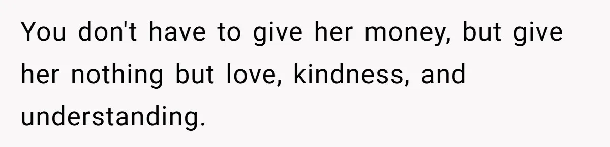 You don't have to give her money, but give her nothing but love, kindness, and understanding.