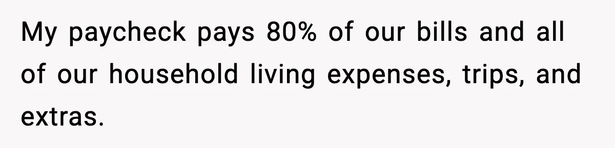 My paycheck pays 80% of our bills and all of our household living expenses, trips, and extras.