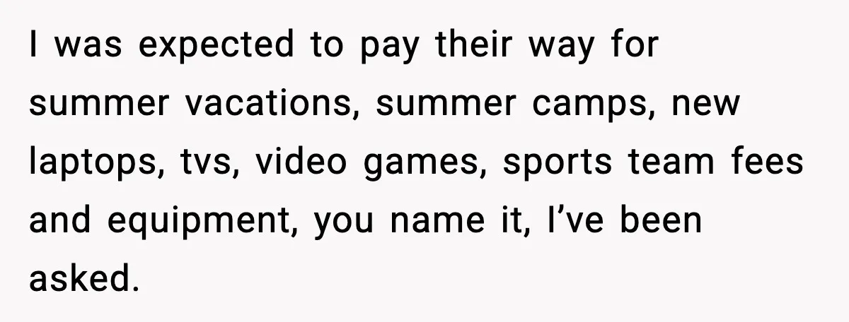 I was expected to pay their way for summer vacations, summer camps, new laptops, tvs, video games, sports team fees and equipment, you name it, I’ve been asked.
