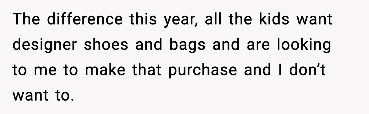 The difference this year, all the kids want designer shoes and bags and are looking to me to make that purchase and I don’t want to.