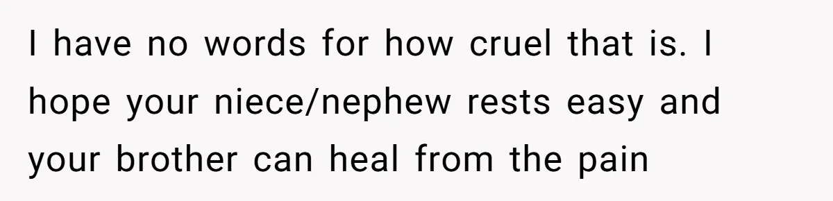 I have no words for how cruel that is. I hope your niece/nephew rests easy and your brother can heal from the pain