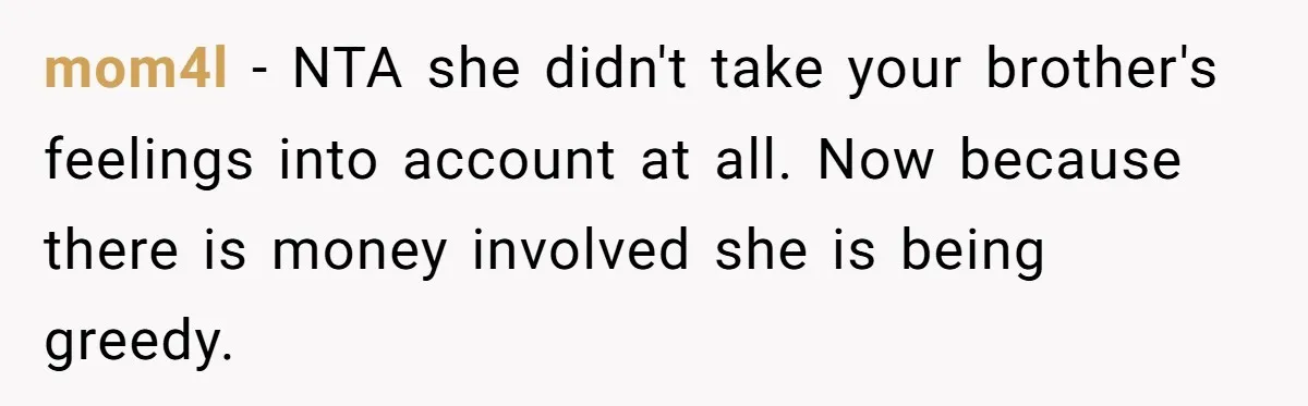 mom4l − NTA she didn't take your brother's feelings into account at all. Now because there is money involved she is being greedy.