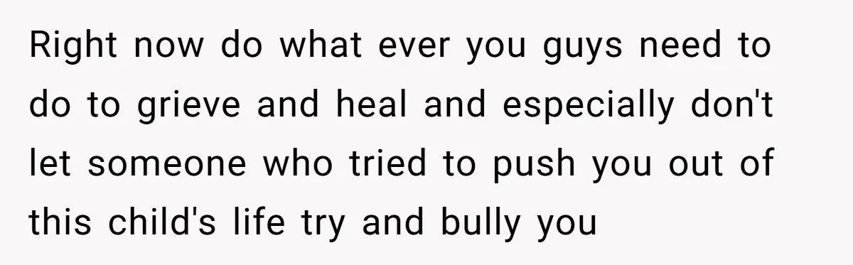 Right now do what ever you guys need to do to grieve and heal and especially don't let someone who tried to push you out of this child's life try...