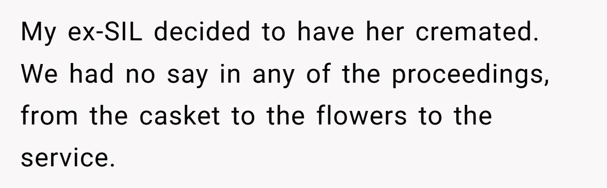 My ex-SIL decided to have her cremated. We had no say in any of the proceedings, from the casket to the flowers to the service.