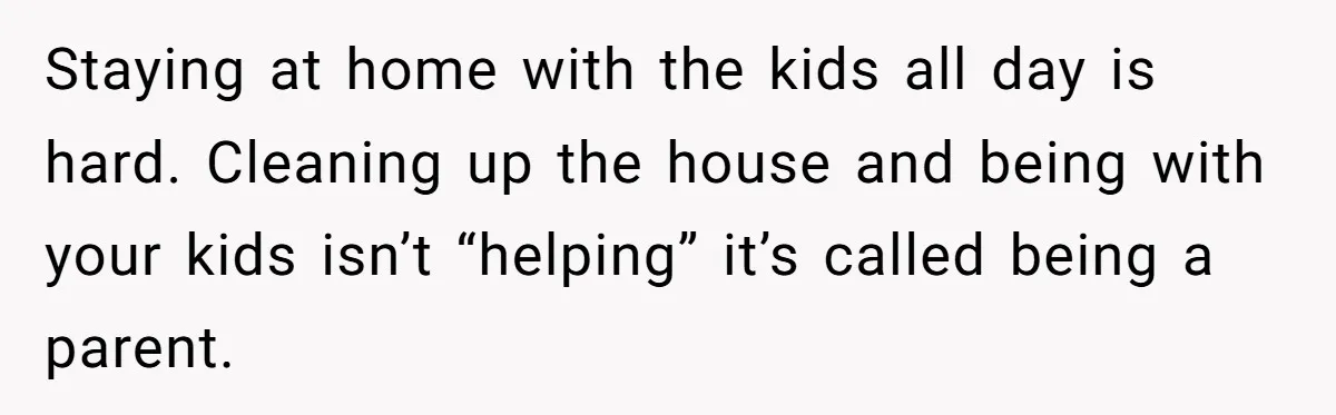 Staying at home with the kids all day is hard. Cleaning up the house and being with your kids isn’t “helping” it’s called being a parent.