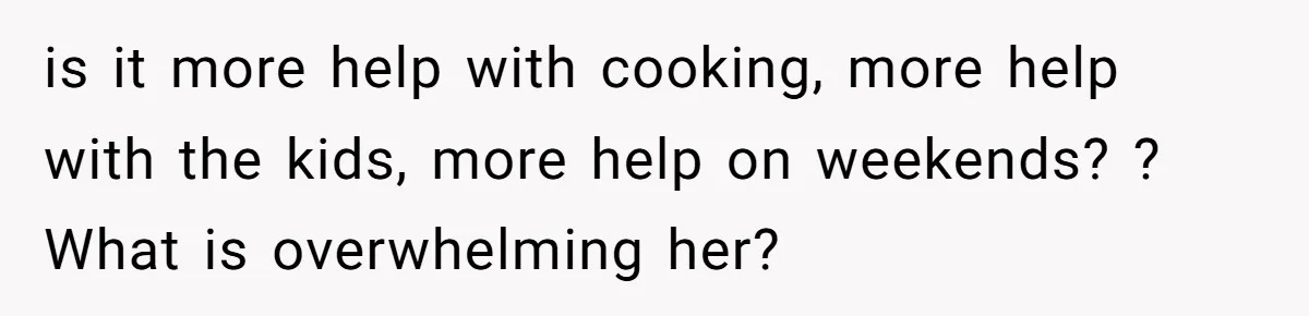is it more help with cooking, more help with the kids, more help on weekends? ? What is overwhelming her?