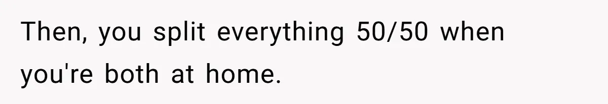 Then, you split everything 50/50 when you're both at home.