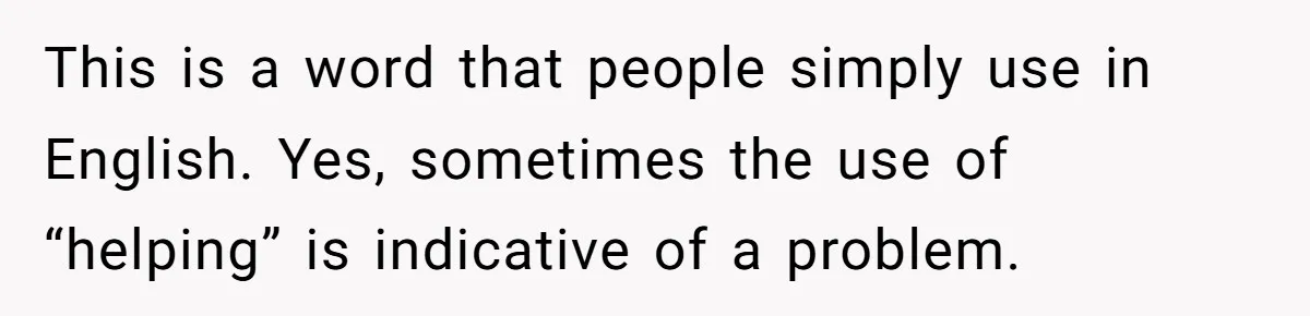 This is a word that people simply use in English. Yes, sometimes the use of “helping” is indicative of a problem.