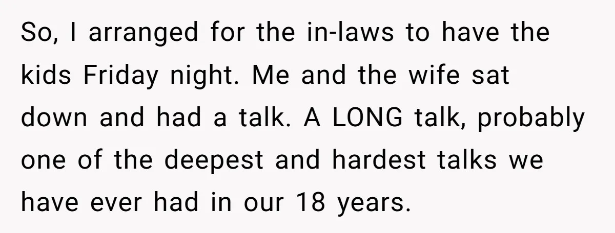 So, I arranged for the in-laws to have the kids Friday night. Me and the wife sat down and had a talk. A LONG talk, probably one of the deepest...