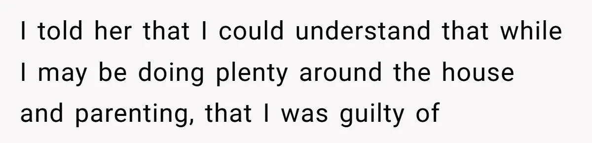I told her that I could understand that while I may be doing plenty around the house and parenting, that I was guilty of