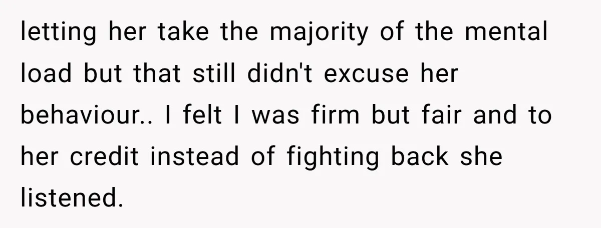 letting her take the majority of the mental load but that still didn't excuse her behaviour.. I felt I was firm but fair and to her credit instead of fighting...