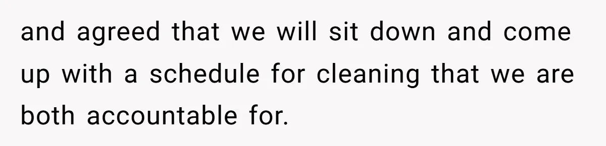 and agreed that we will sit down and come up with a schedule for cleaning that we are both accountable for.