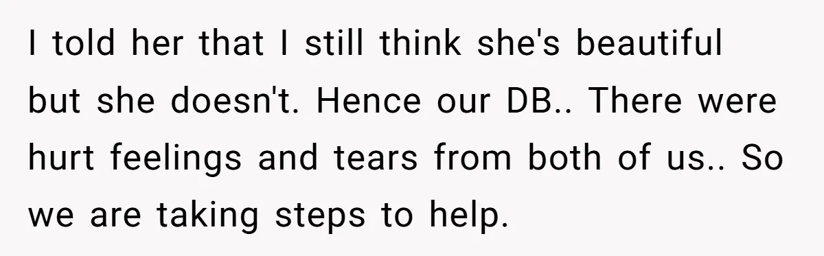 I told her that I still think she's beautiful but she doesn't. Hence our DB.. There were hurt feelings and tears from both of us.. So we are taking steps...