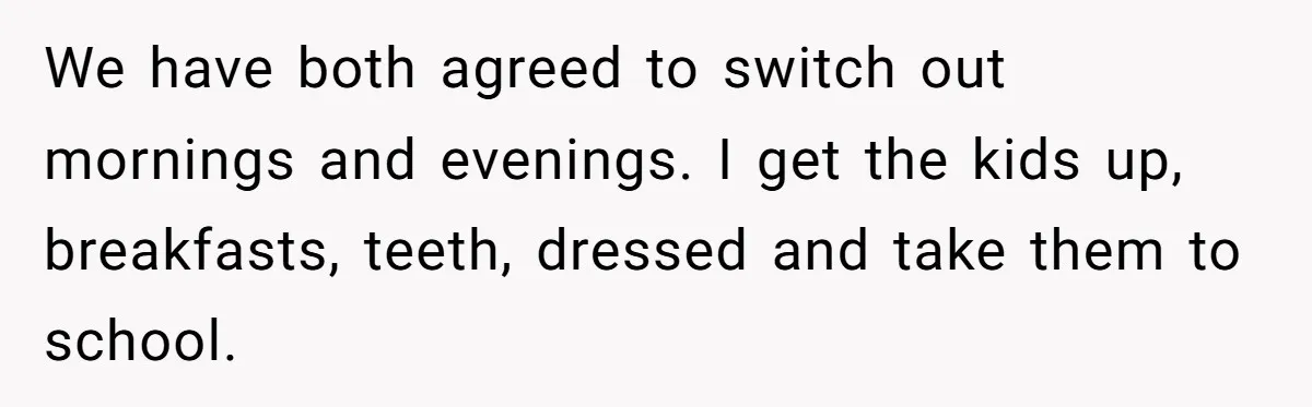 We have both agreed to switch out mornings and evenings. I get the kids up, breakfasts, teeth, dressed and take them to school.