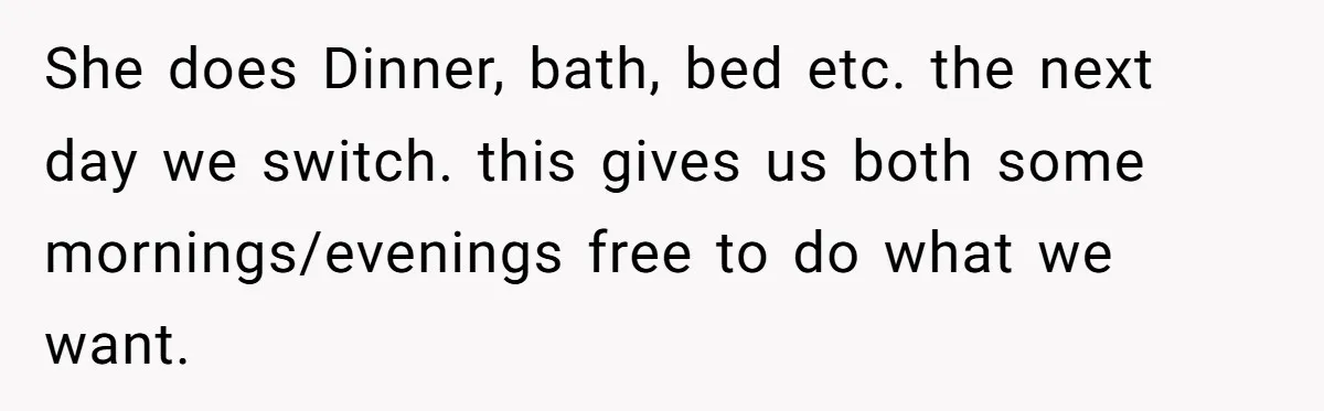 She does Dinner, bath, bed etc. the next day we switch. this gives us both some mornings/evenings free to do what we want.