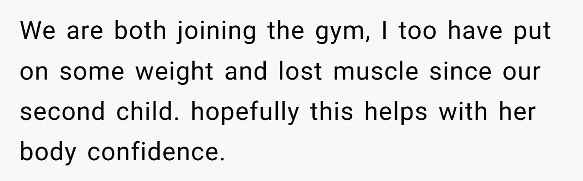 We are both joining the gym, I too have put on some weight and lost muscle since our second child. hopefully this helps with her body confidence.