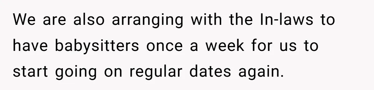 We are also arranging with the In-laws to have babysitters once a week for us to start going on regular dates again.
