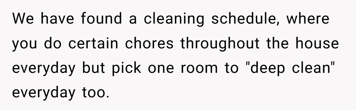 We have found a cleaning schedule, where you do certain chores throughout the house everyday but pick one room to "deep clean" everyday too.