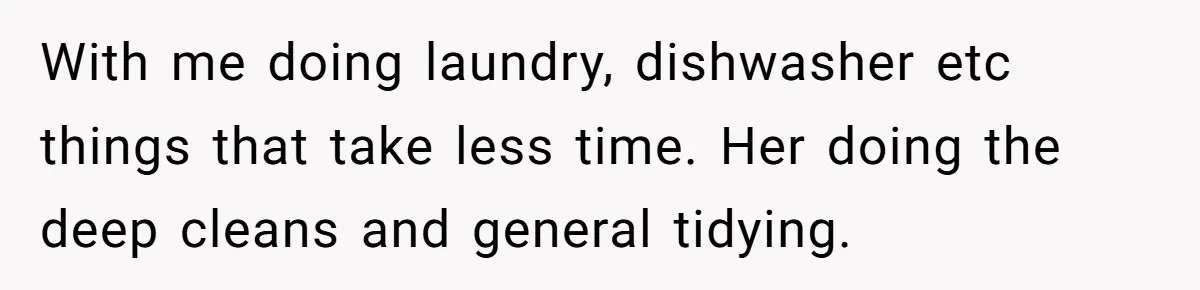 With me doing laundry, dishwasher etc things that take less time. Her doing the deep cleans and general tidying.