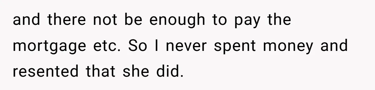 and there not be enough to pay the mortgage etc. So I never spent money and resented that she did.