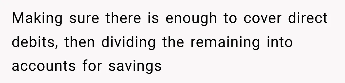 Making sure there is enough to cover direct debits, then dividing the remaining into accounts for savings
