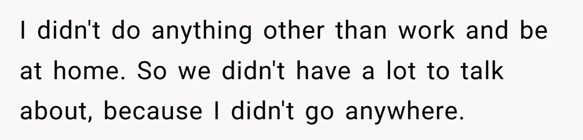 I didn't do anything other than work and be at home. So we didn't have a lot to talk about, because I didn't go anywhere.
