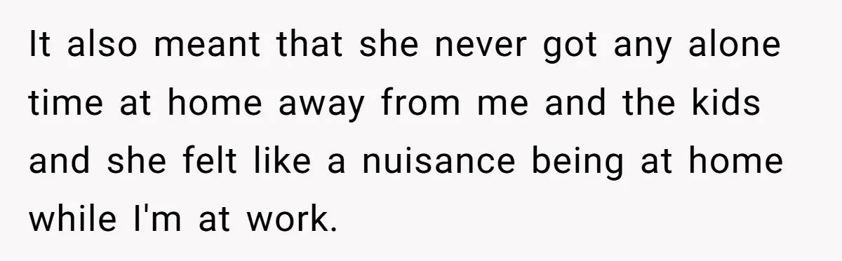 It also meant that she never got any alone time at home away from me and the kids and she felt like a nuisance being at home while I'm at...