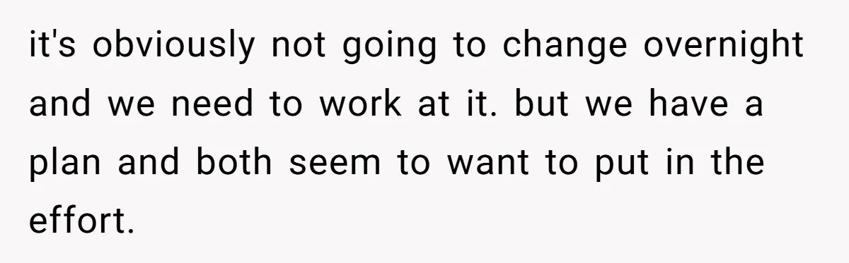 it's obviously not going to change overnight and we need to work at it. but we have a plan and both seem to want to put in the effort.