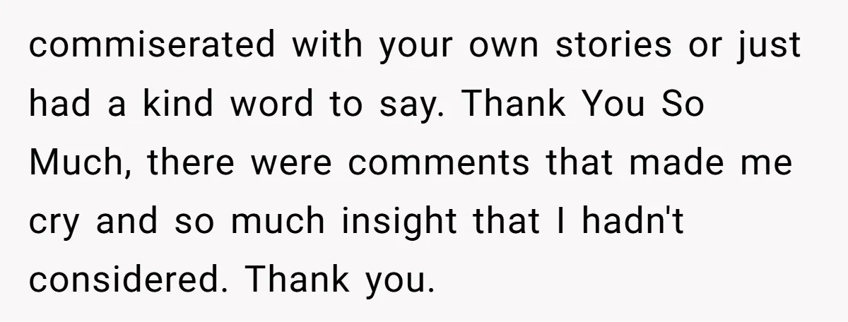commiserated with your own stories or just had a kind word to say. Thank You So Much, there were comments that made me cry and so much insight that I...